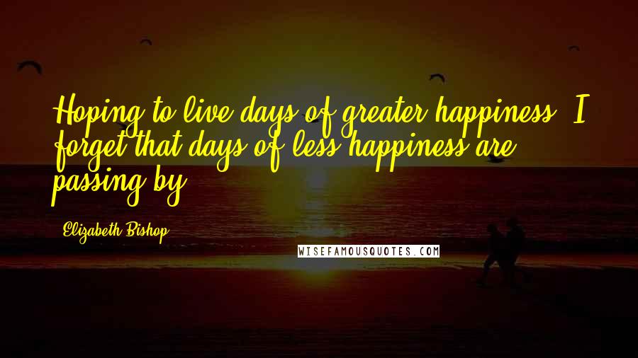 Elizabeth Bishop Quotes: Hoping to live days of greater happiness, I forget that days of less happiness are passing by.