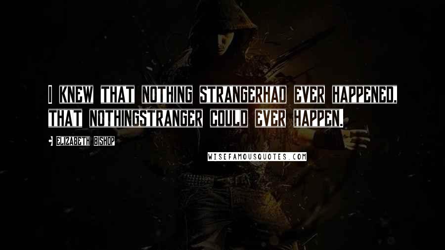 Elizabeth Bishop Quotes: I knew that nothing strangerhad ever happened, that nothingstranger could ever happen.