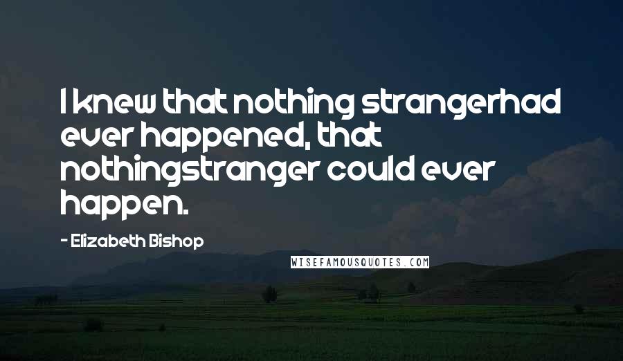 Elizabeth Bishop Quotes: I knew that nothing strangerhad ever happened, that nothingstranger could ever happen.