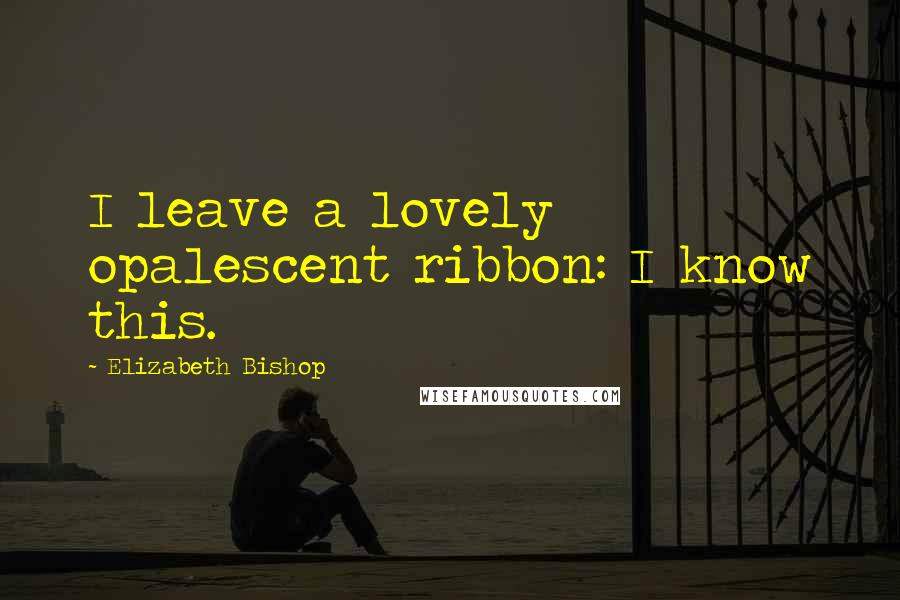 Elizabeth Bishop Quotes: I leave a lovely opalescent ribbon: I know this.