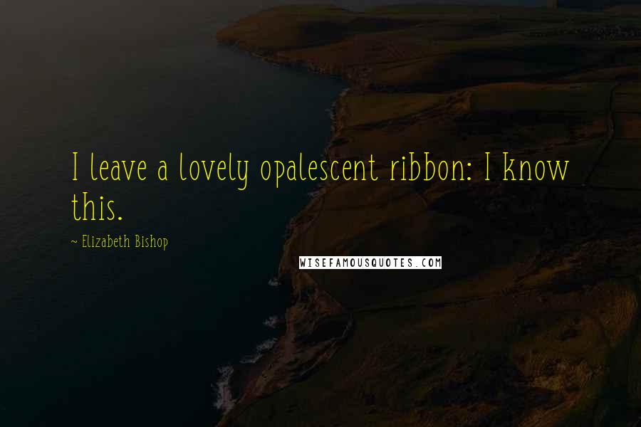 Elizabeth Bishop Quotes: I leave a lovely opalescent ribbon: I know this.