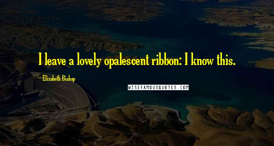 Elizabeth Bishop Quotes: I leave a lovely opalescent ribbon: I know this.