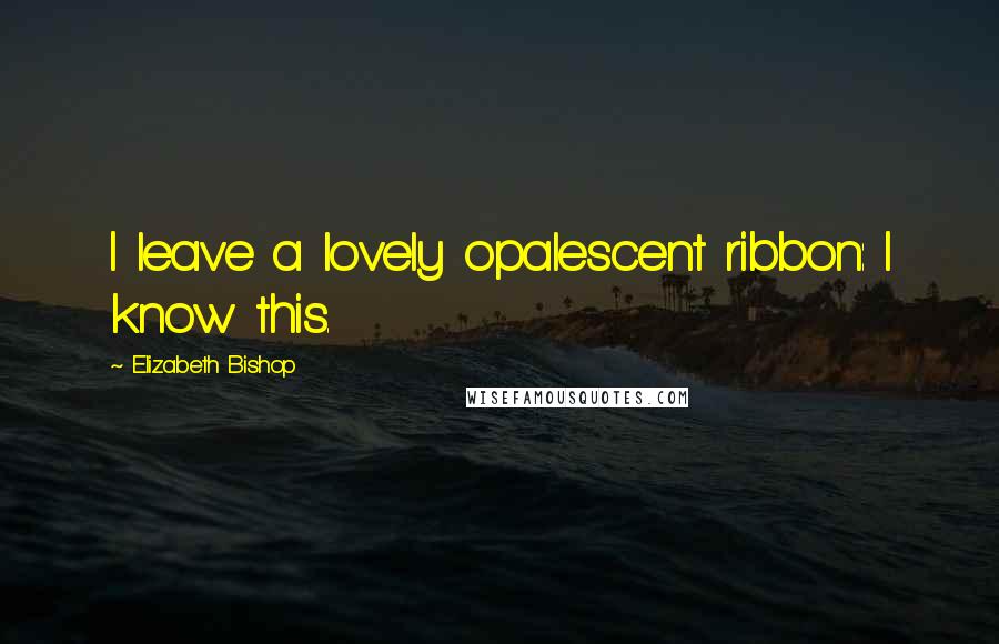 Elizabeth Bishop Quotes: I leave a lovely opalescent ribbon: I know this.