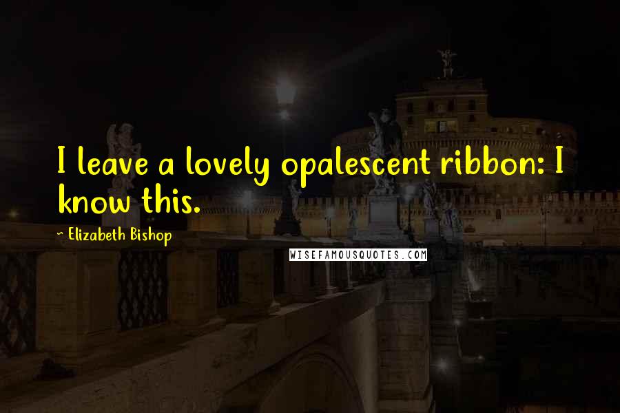 Elizabeth Bishop Quotes: I leave a lovely opalescent ribbon: I know this.
