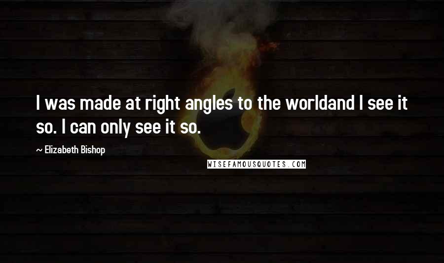 Elizabeth Bishop Quotes: I was made at right angles to the worldand I see it so. I can only see it so.