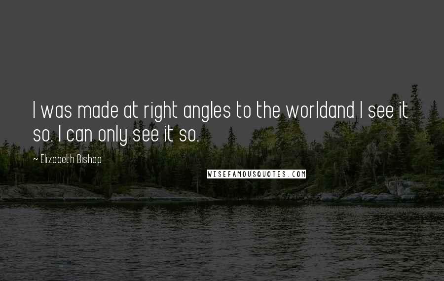 Elizabeth Bishop Quotes: I was made at right angles to the worldand I see it so. I can only see it so.