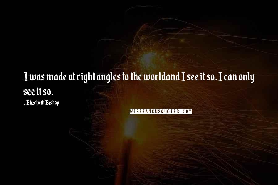 Elizabeth Bishop Quotes: I was made at right angles to the worldand I see it so. I can only see it so.