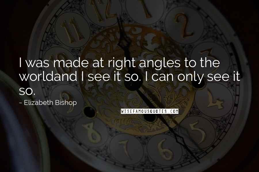 Elizabeth Bishop Quotes: I was made at right angles to the worldand I see it so. I can only see it so.