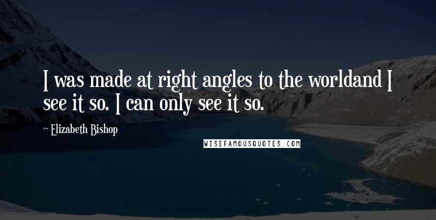 Elizabeth Bishop Quotes: I was made at right angles to the worldand I see it so. I can only see it so.