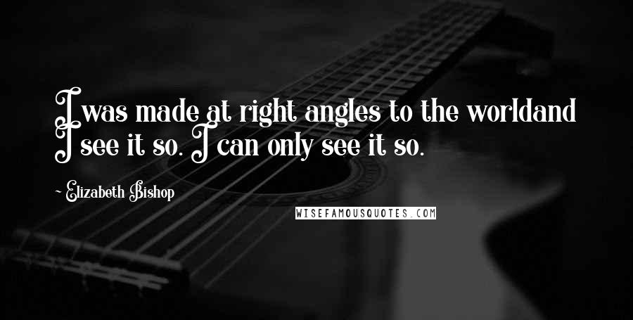 Elizabeth Bishop Quotes: I was made at right angles to the worldand I see it so. I can only see it so.