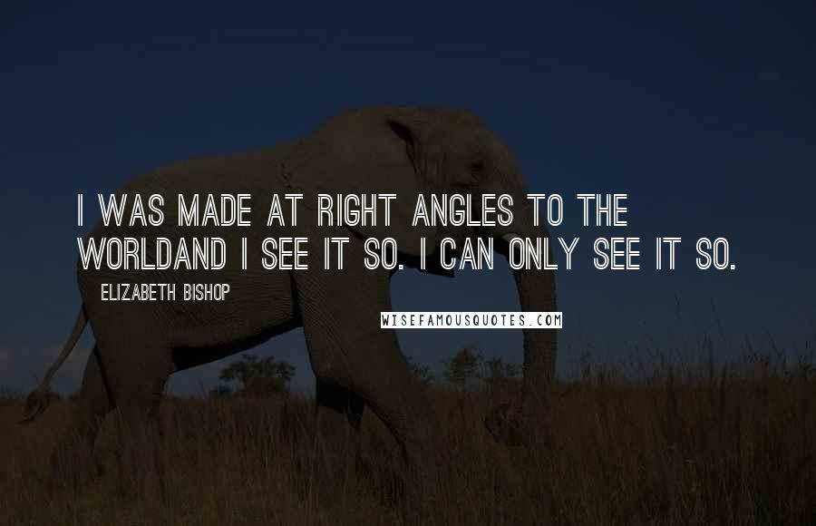 Elizabeth Bishop Quotes: I was made at right angles to the worldand I see it so. I can only see it so.