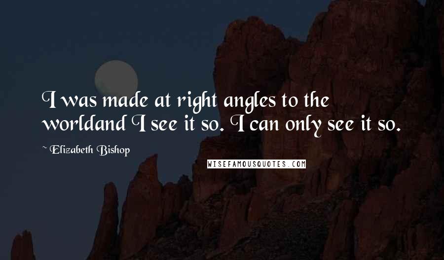 Elizabeth Bishop Quotes: I was made at right angles to the worldand I see it so. I can only see it so.