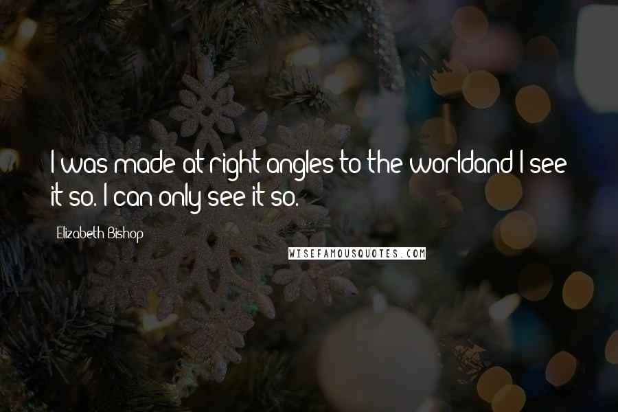 Elizabeth Bishop Quotes: I was made at right angles to the worldand I see it so. I can only see it so.