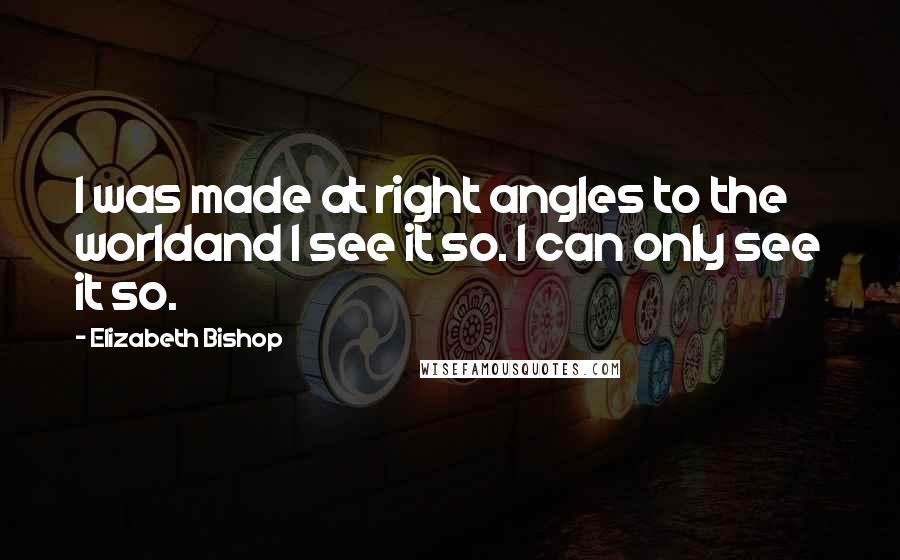 Elizabeth Bishop Quotes: I was made at right angles to the worldand I see it so. I can only see it so.