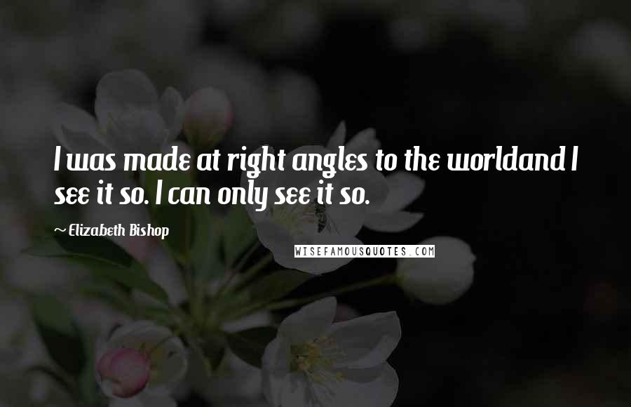 Elizabeth Bishop Quotes: I was made at right angles to the worldand I see it so. I can only see it so.