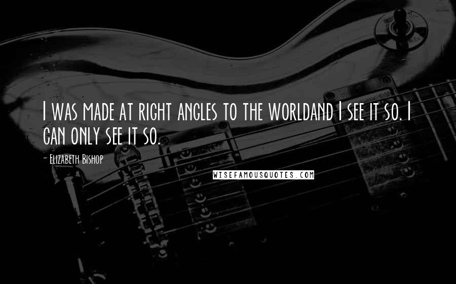 Elizabeth Bishop Quotes: I was made at right angles to the worldand I see it so. I can only see it so.