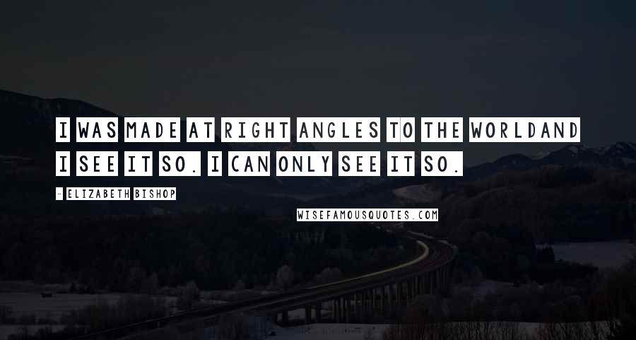 Elizabeth Bishop Quotes: I was made at right angles to the worldand I see it so. I can only see it so.