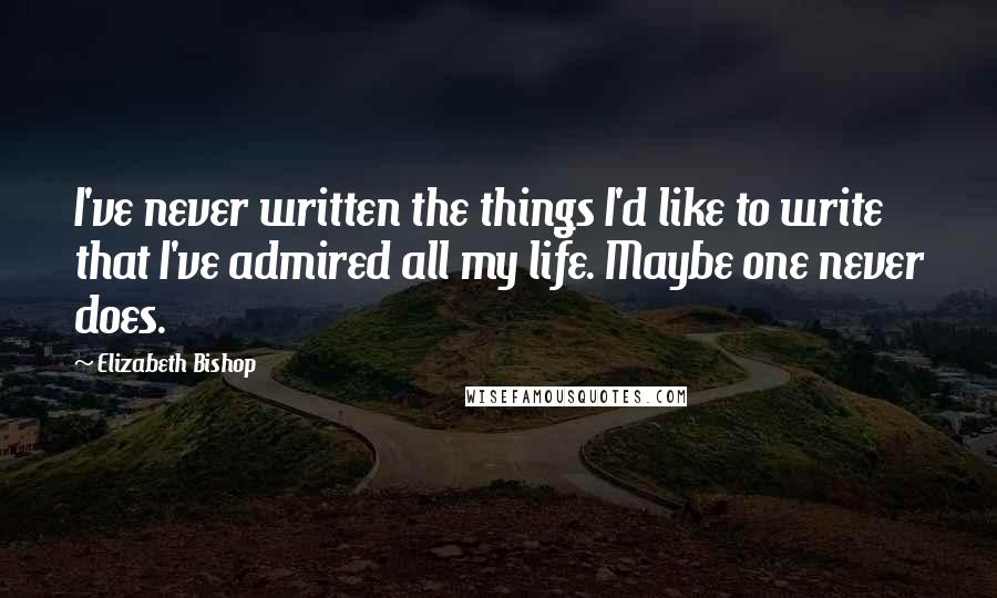 Elizabeth Bishop Quotes: I've never written the things I'd like to write that I've admired all my life. Maybe one never does.