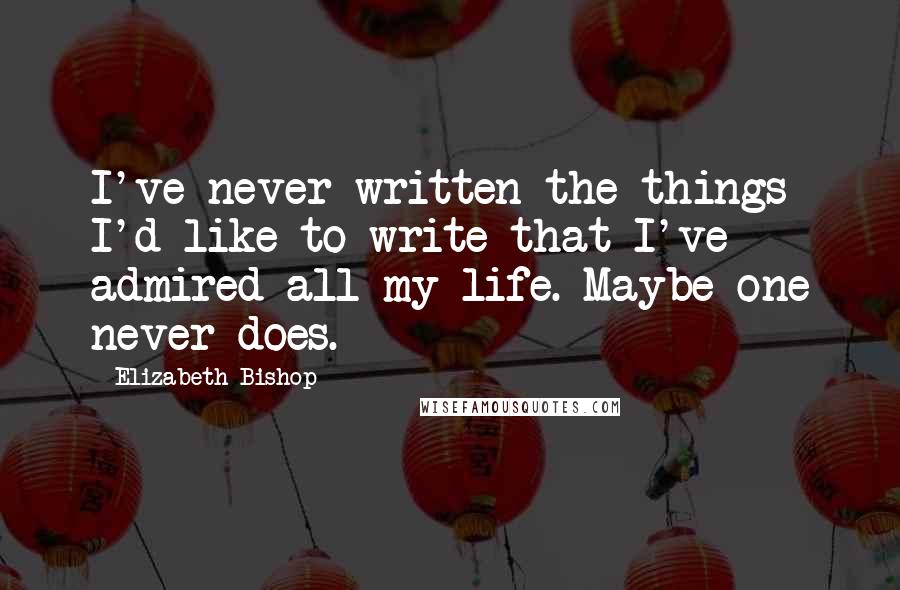 Elizabeth Bishop Quotes: I've never written the things I'd like to write that I've admired all my life. Maybe one never does.