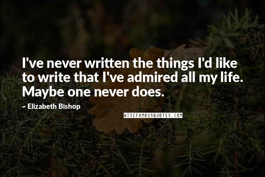 Elizabeth Bishop Quotes: I've never written the things I'd like to write that I've admired all my life. Maybe one never does.