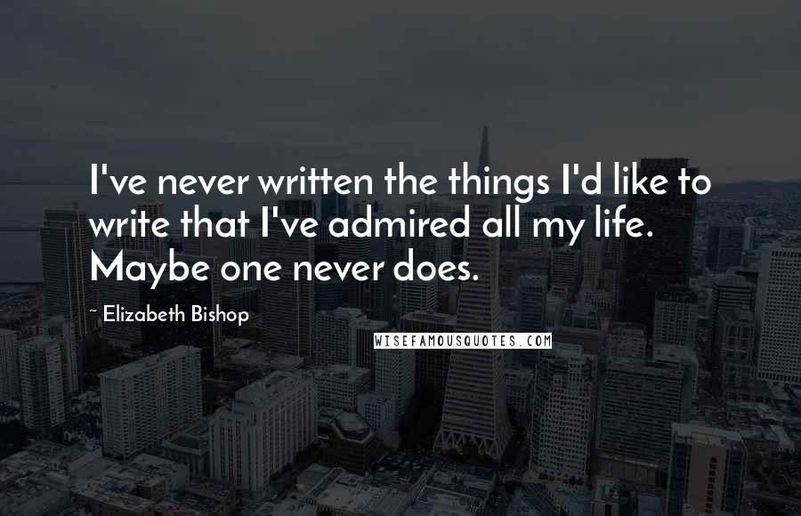 Elizabeth Bishop Quotes: I've never written the things I'd like to write that I've admired all my life. Maybe one never does.