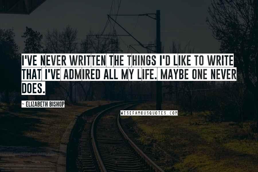 Elizabeth Bishop Quotes: I've never written the things I'd like to write that I've admired all my life. Maybe one never does.