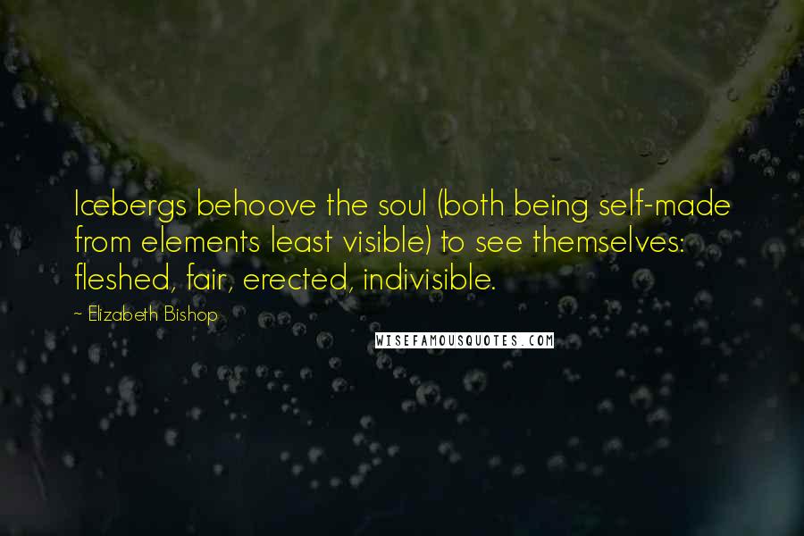 Elizabeth Bishop Quotes: Icebergs behoove the soul (both being self-made from elements least visible) to see themselves: fleshed, fair, erected, indivisible.