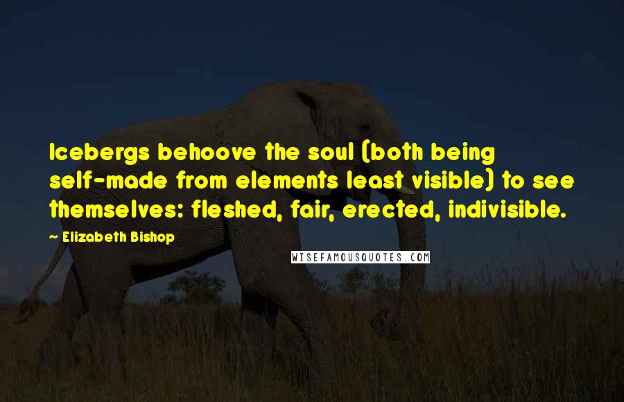 Elizabeth Bishop Quotes: Icebergs behoove the soul (both being self-made from elements least visible) to see themselves: fleshed, fair, erected, indivisible.