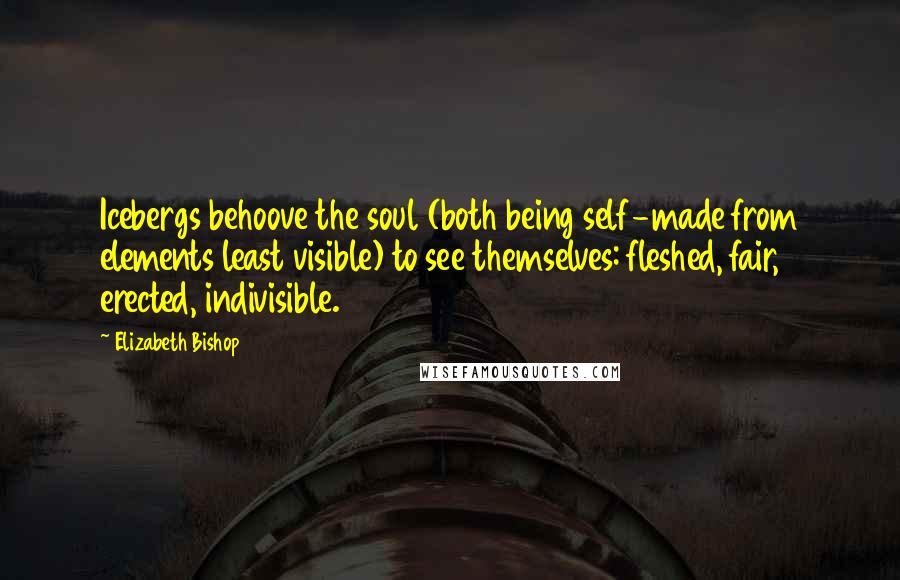 Elizabeth Bishop Quotes: Icebergs behoove the soul (both being self-made from elements least visible) to see themselves: fleshed, fair, erected, indivisible.