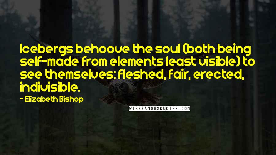 Elizabeth Bishop Quotes: Icebergs behoove the soul (both being self-made from elements least visible) to see themselves: fleshed, fair, erected, indivisible.