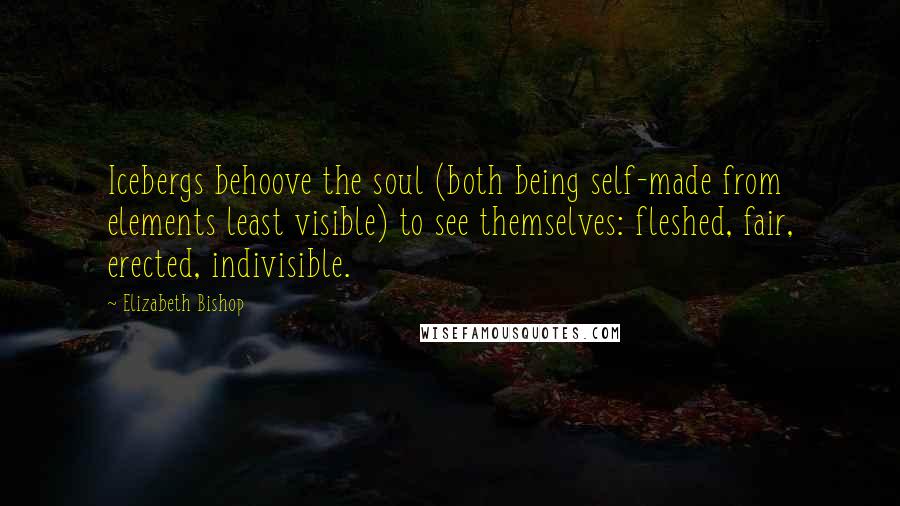 Elizabeth Bishop Quotes: Icebergs behoove the soul (both being self-made from elements least visible) to see themselves: fleshed, fair, erected, indivisible.