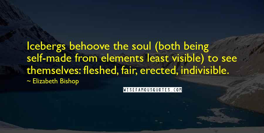 Elizabeth Bishop Quotes: Icebergs behoove the soul (both being self-made from elements least visible) to see themselves: fleshed, fair, erected, indivisible.