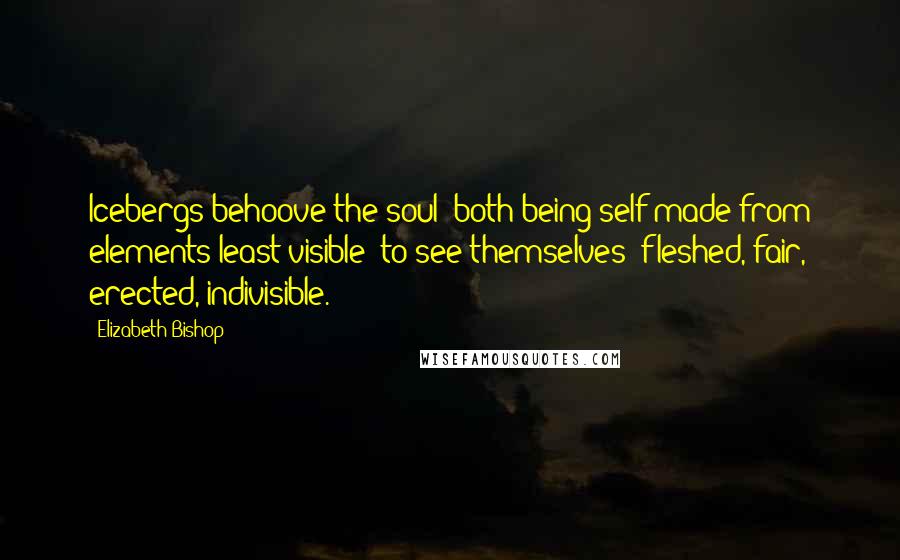 Elizabeth Bishop Quotes: Icebergs behoove the soul (both being self-made from elements least visible) to see themselves: fleshed, fair, erected, indivisible.