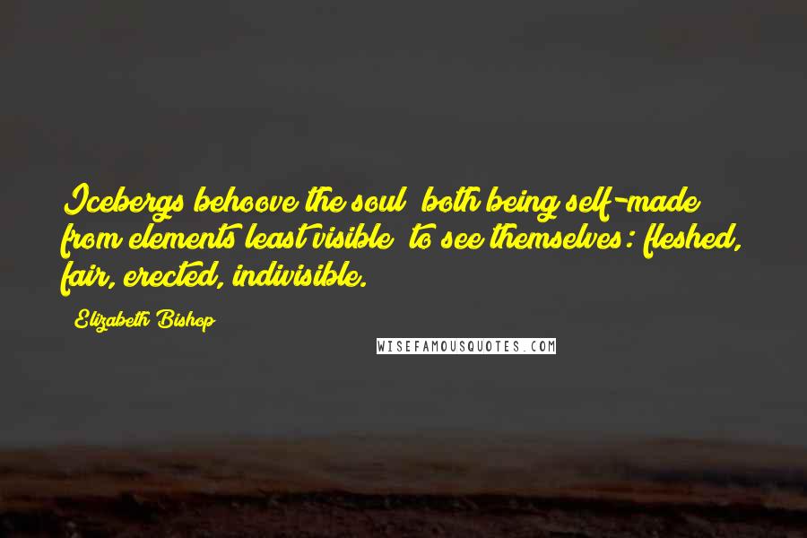 Elizabeth Bishop Quotes: Icebergs behoove the soul (both being self-made from elements least visible) to see themselves: fleshed, fair, erected, indivisible.