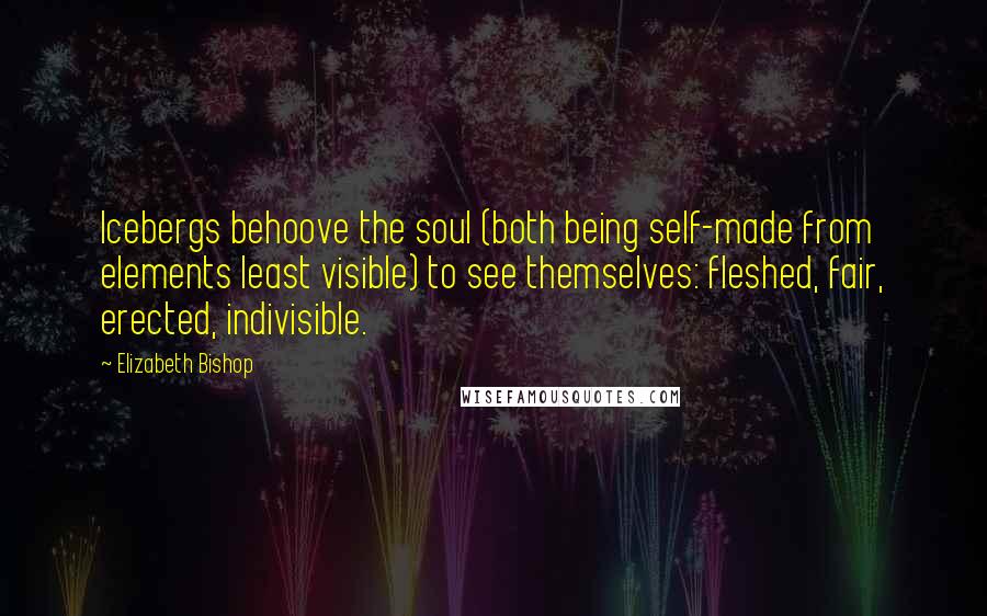 Elizabeth Bishop Quotes: Icebergs behoove the soul (both being self-made from elements least visible) to see themselves: fleshed, fair, erected, indivisible.