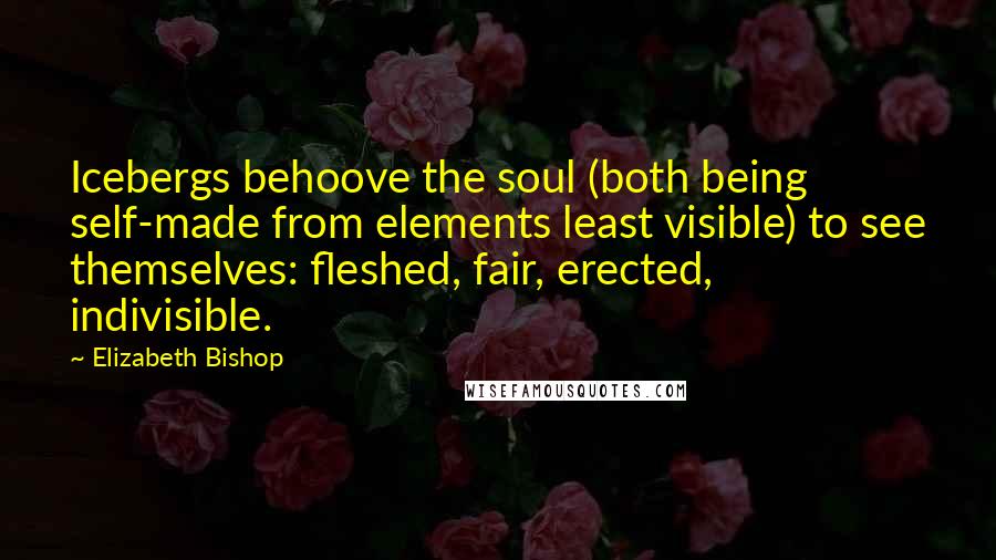 Elizabeth Bishop Quotes: Icebergs behoove the soul (both being self-made from elements least visible) to see themselves: fleshed, fair, erected, indivisible.