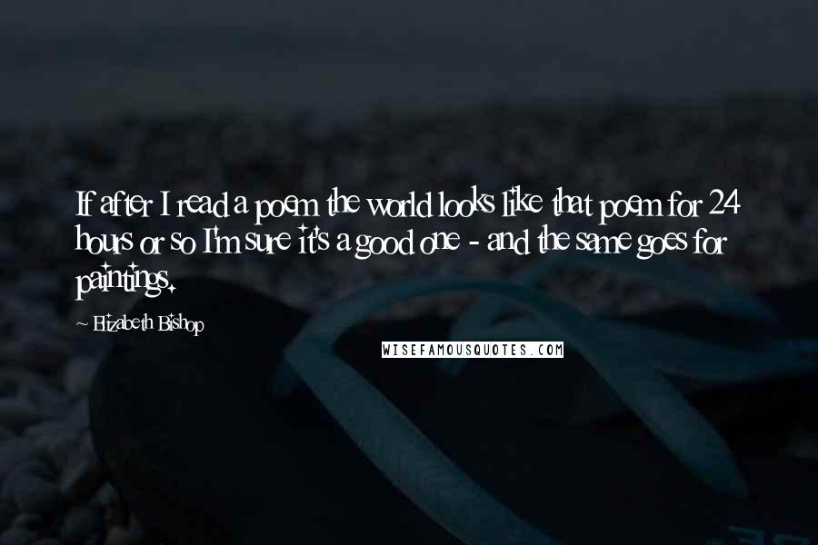 Elizabeth Bishop Quotes: If after I read a poem the world looks like that poem for 24 hours or so I'm sure it's a good one - and the same goes for paintings.