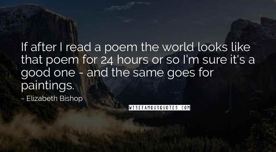 Elizabeth Bishop Quotes: If after I read a poem the world looks like that poem for 24 hours or so I'm sure it's a good one - and the same goes for paintings.