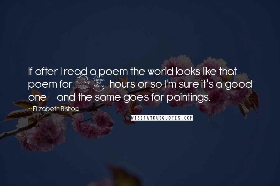 Elizabeth Bishop Quotes: If after I read a poem the world looks like that poem for 24 hours or so I'm sure it's a good one - and the same goes for paintings.