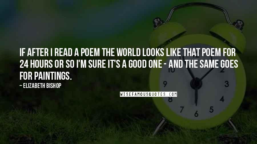 Elizabeth Bishop Quotes: If after I read a poem the world looks like that poem for 24 hours or so I'm sure it's a good one - and the same goes for paintings.