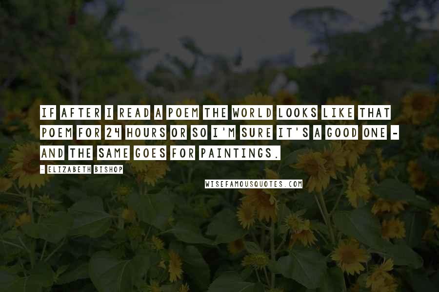 Elizabeth Bishop Quotes: If after I read a poem the world looks like that poem for 24 hours or so I'm sure it's a good one - and the same goes for paintings.