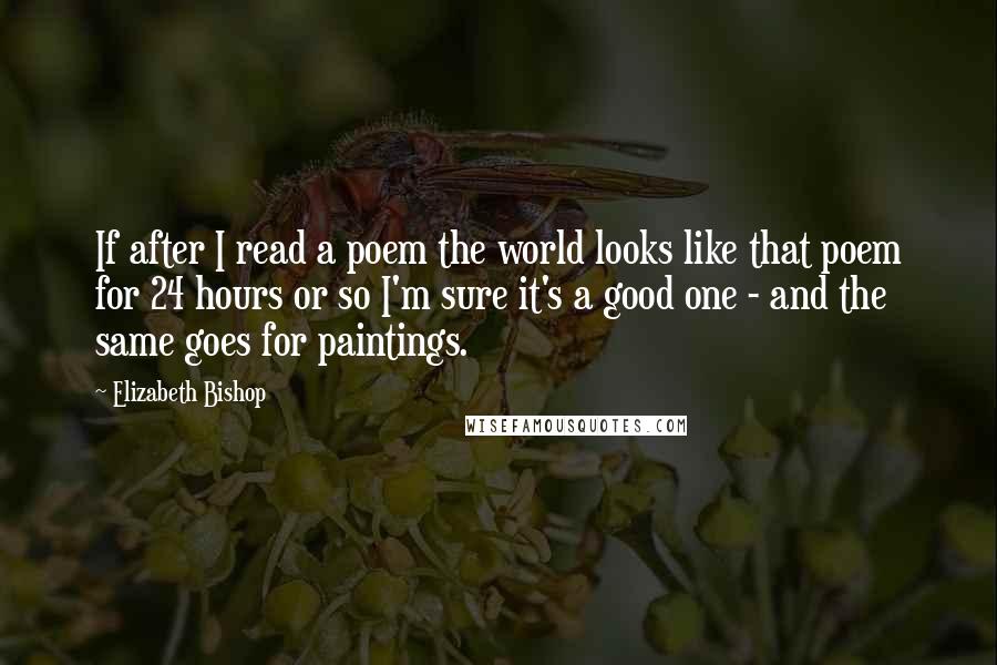 Elizabeth Bishop Quotes: If after I read a poem the world looks like that poem for 24 hours or so I'm sure it's a good one - and the same goes for paintings.