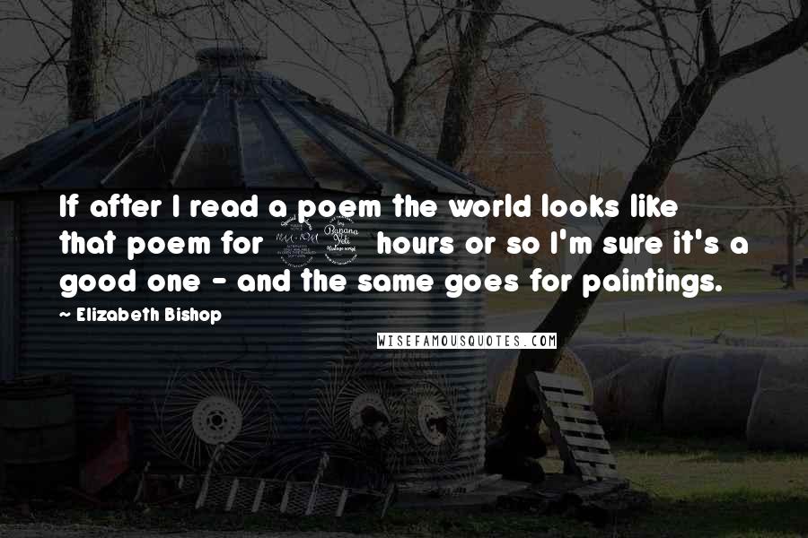 Elizabeth Bishop Quotes: If after I read a poem the world looks like that poem for 24 hours or so I'm sure it's a good one - and the same goes for paintings.