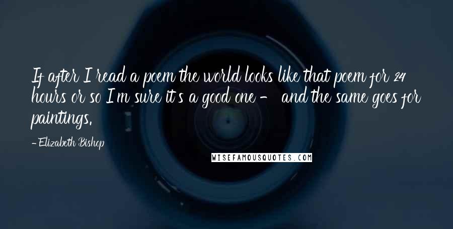 Elizabeth Bishop Quotes: If after I read a poem the world looks like that poem for 24 hours or so I'm sure it's a good one - and the same goes for paintings.