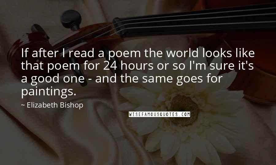 Elizabeth Bishop Quotes: If after I read a poem the world looks like that poem for 24 hours or so I'm sure it's a good one - and the same goes for paintings.