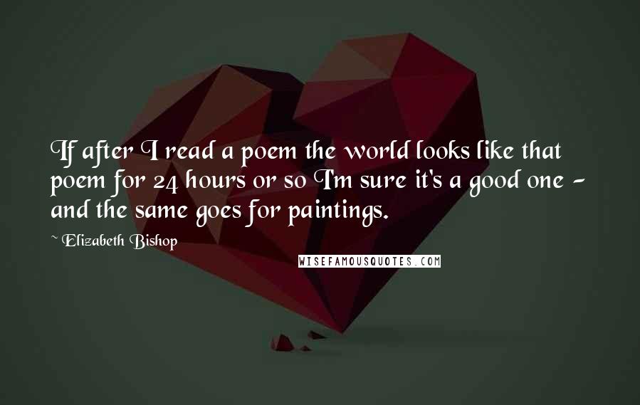 Elizabeth Bishop Quotes: If after I read a poem the world looks like that poem for 24 hours or so I'm sure it's a good one - and the same goes for paintings.