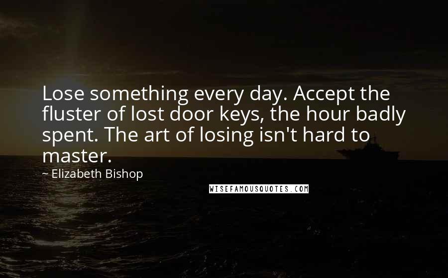 Elizabeth Bishop Quotes: Lose something every day. Accept the fluster of lost door keys, the hour badly spent. The art of losing isn't hard to master.