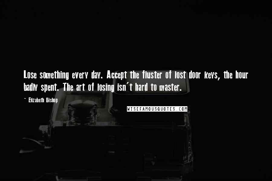 Elizabeth Bishop Quotes: Lose something every day. Accept the fluster of lost door keys, the hour badly spent. The art of losing isn't hard to master.