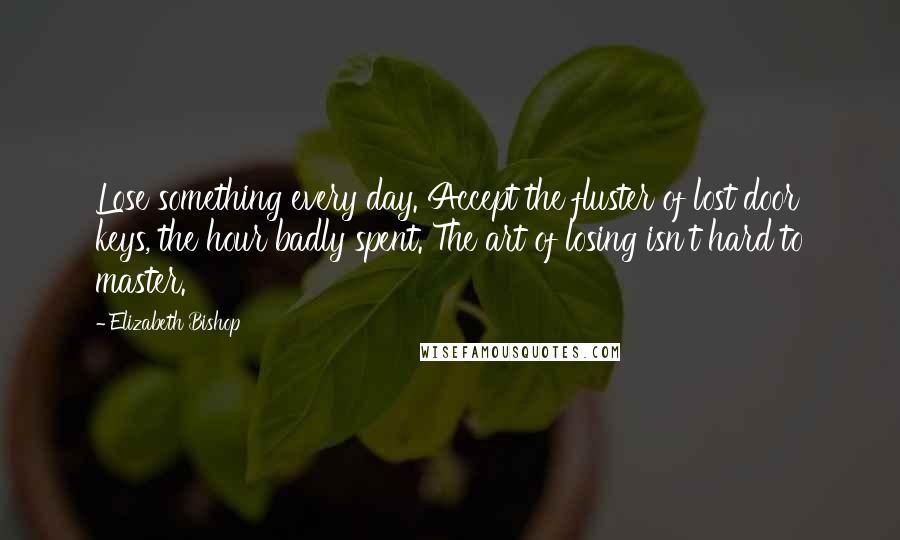 Elizabeth Bishop Quotes: Lose something every day. Accept the fluster of lost door keys, the hour badly spent. The art of losing isn't hard to master.