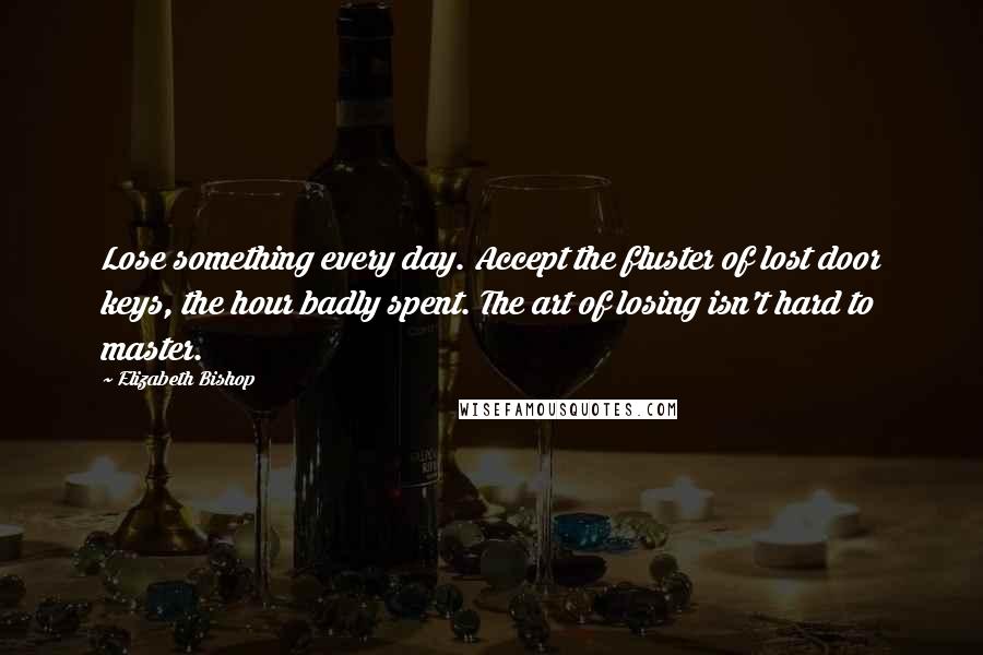 Elizabeth Bishop Quotes: Lose something every day. Accept the fluster of lost door keys, the hour badly spent. The art of losing isn't hard to master.